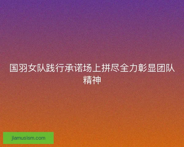国羽女队践行承诺场上拼尽全力彰显团队精神