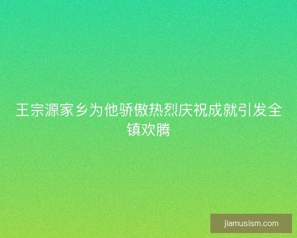 王宗源家乡为他骄傲热烈庆祝成就引发全镇欢腾