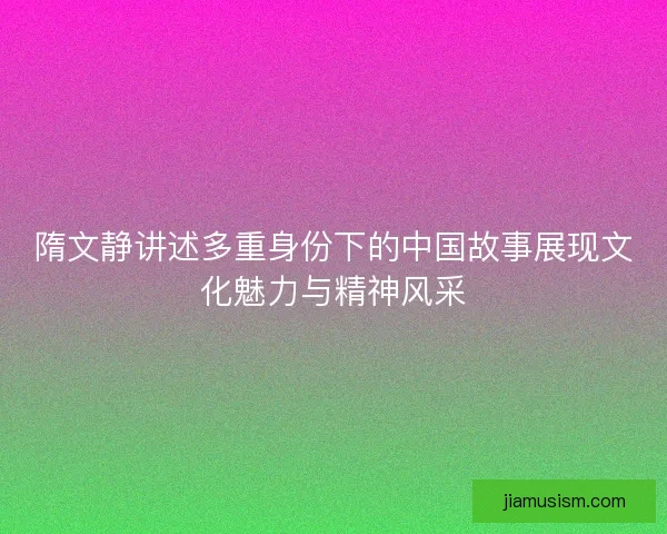 隋文静讲述多重身份下的中国故事展现文化魅力与精神风采