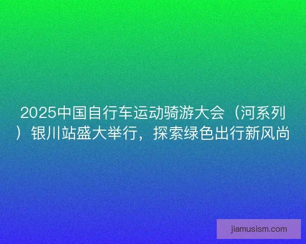 2025中国自行车运动骑游大会（河系列）银川站盛大举行，探索绿色出行新风尚