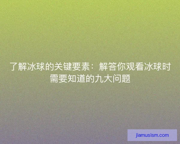 了解冰球的关键要素：解答你观看冰球时需要知道的九大问题